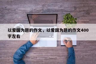 以爱国为题的作文，以爱国为题的作文400字左右