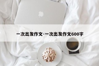 一次出发作文-一次出发作文600字