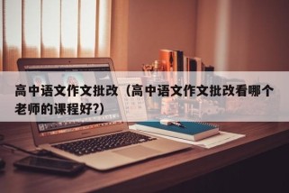 高中语文作文批改（高中语文作文批改看哪个老师的课程好?）